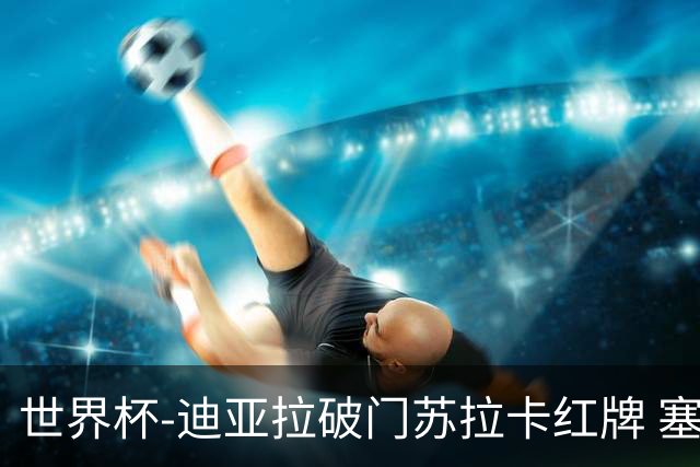 世界杯-迪亚拉破门苏拉卡红牌 塞内加尔半场1-0伊拉克
