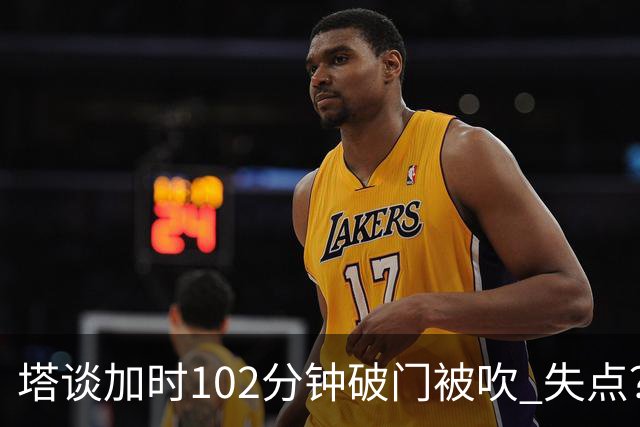 塔谈加时102分钟破门被吹 失点？困难时刻还会承担责任