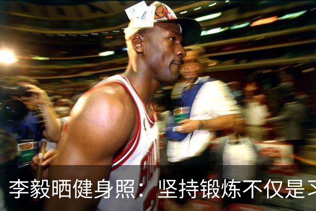 李毅晒健身照：坚持锻炼不仅是习惯 更是生活态度