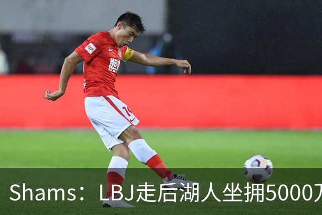 Shams：LBJ走后湖人坐拥5000万空间 将重点补强后场及内线高度